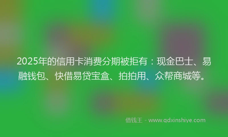2025年的信用卡消费分期被拒有：现金巴士、易融钱包、快借易贷宝盒、拍拍用、众帮商城等。