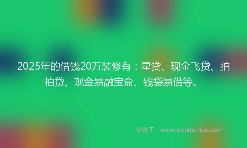 2025年的借钱20万装修有：星贷、现金飞贷、拍拍贷、现金易融宝盒、钱袋易借等。
