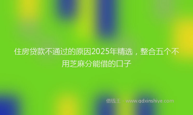 住房贷款不通过的原因2025年精选，整合五个不用芝麻分能借的口子