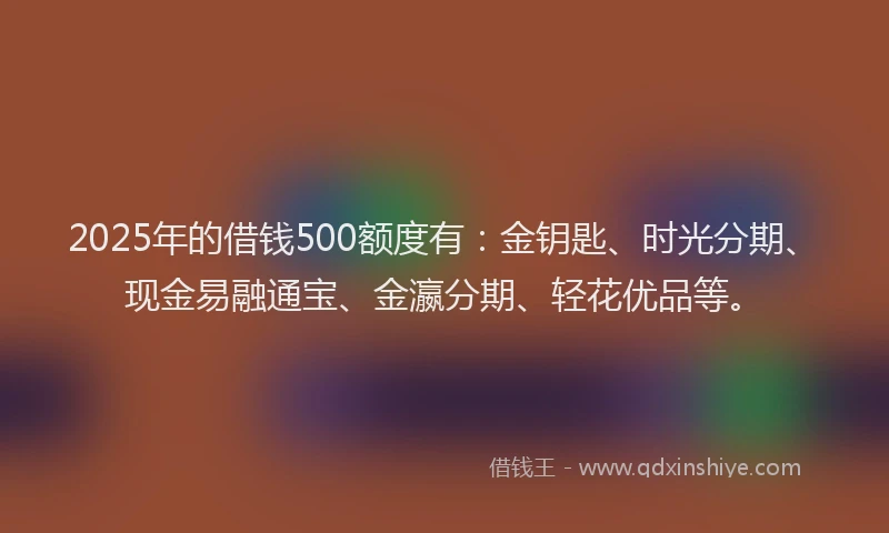 2025年的借钱500额度有：金钥匙、时光分期、现金易融通宝、金瀛分期、轻花优品等。