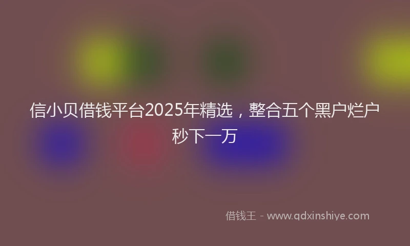 信小贝借钱平台2025年精选，整合五个黑户烂户秒下一万