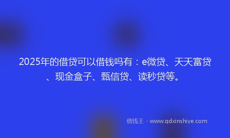 2025年的借贷可以借钱吗有：e微贷、天天富贷、现金盒子、甄信贷、读秒贷等。