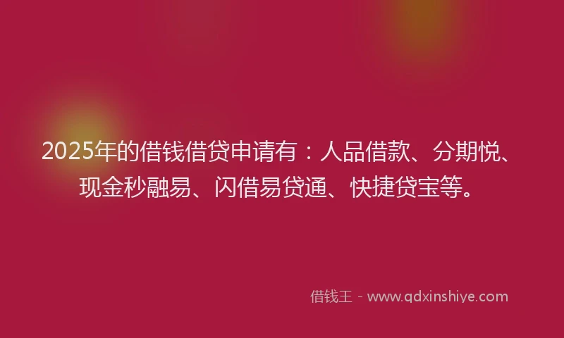 2025年的借钱借贷申请有：人品借款、分期悦、现金秒融易、闪借易贷通、快捷贷宝等。