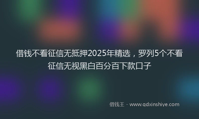 借钱不看征信无抵押2025年精选，罗列5个不看征信无视黑白百分百下款口子