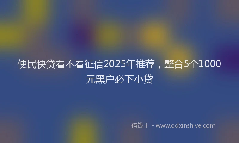 便民快贷看不看征信2025年推荐，整合5个1000元黑户必下小贷
