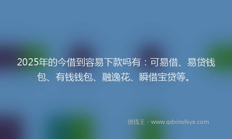 2025年的今借到容易下款吗有：可易借、易贷钱包、有钱钱包、融逸花、瞬借宝贷等。