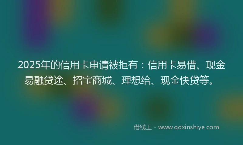2025年的信用卡申请被拒有：信用卡易借、现金易融贷途、招宝商城、理想给、现金快贷等。