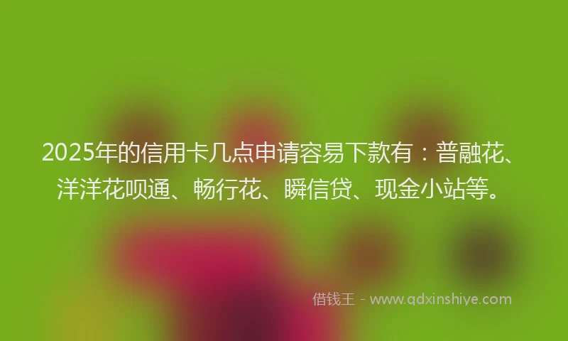 2025年的信用卡几点申请容易下款有：普融花、洋洋花呗通、畅行花、瞬信贷、现金小站等。