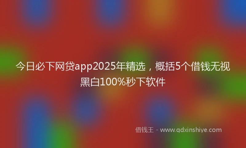 今日必下网贷app2025年精选，概括5个借钱无视黑白100%秒下软件