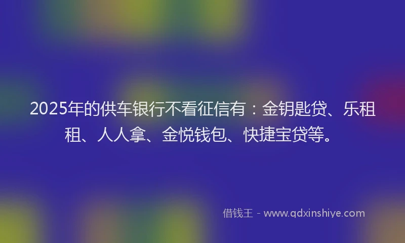 2025年的供车银行不看征信有：金钥匙贷、乐租租、人人拿、金悦钱包、快捷宝贷等。