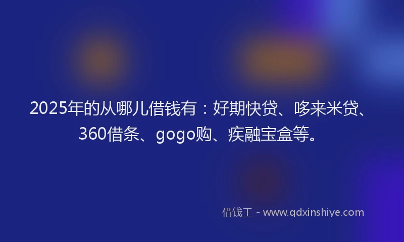 2025年的从哪儿借钱有：好期快贷、哆来米贷、360借条、gogo购、疾融宝盒等。
