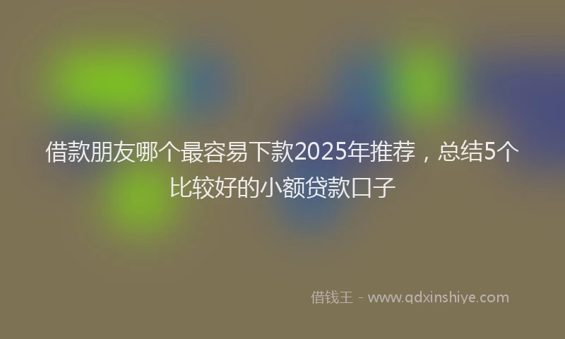 借款朋友哪个最容易下款2025年推荐，总结5个比较好的小额贷款口子
