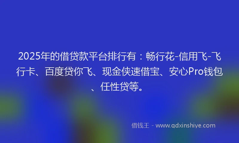 2025年的借贷款平台排行有：畅行花-信用飞-飞行卡、百度贷你飞、现金侠速借宝、安心Pro钱包、任性贷等。