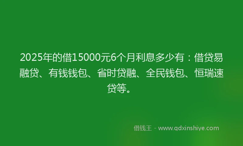 2025年的借15000元6个月利息多少有：借贷易融贷、有钱钱包、省时贷融、全民钱包、恒瑞速贷等。