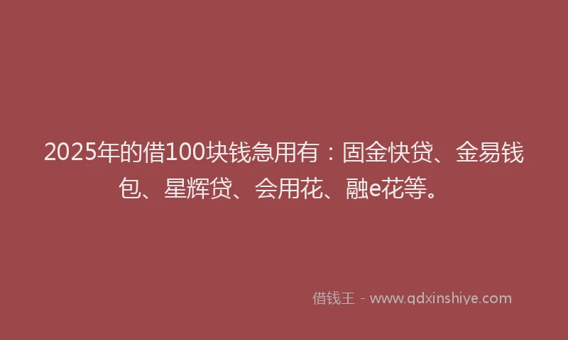 2025年的借100块钱急用有：固金快贷、金易钱包、星辉贷、会用花、融e花等。