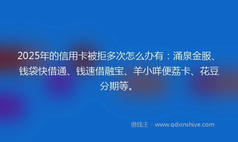 2025年的信用卡被拒多次怎么办有：涌泉金服、钱袋快借通、钱速借融宝、羊小咩便荔卡、花豆分期等。