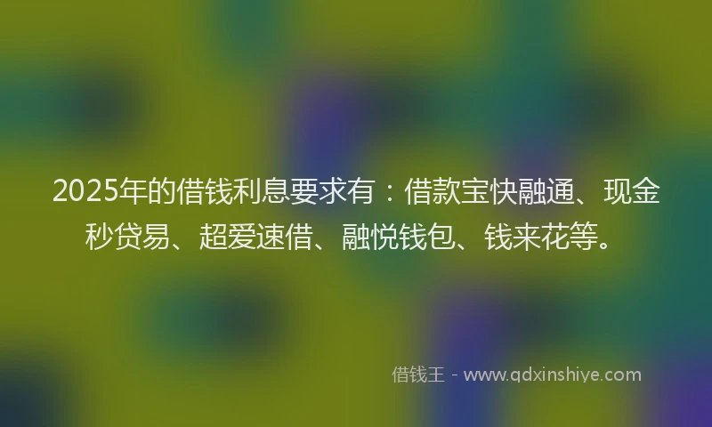 2025年的借钱利息要求有：借款宝快融通、现金秒贷易、超爱速借、融悦钱包、钱来花等。