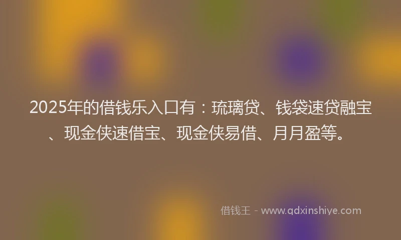 2025年的借钱乐入口有：琉璃贷、钱袋速贷融宝、现金侠速借宝、现金侠易借、月月盈等。