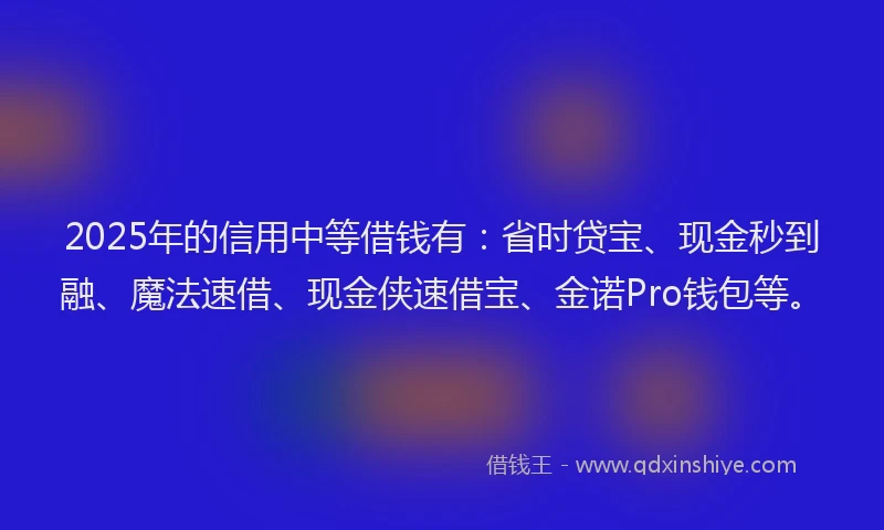 2025年的信用中等借钱有：省时贷宝、现金秒到融、魔法速借、现金侠速借宝、金诺Pro钱包等。