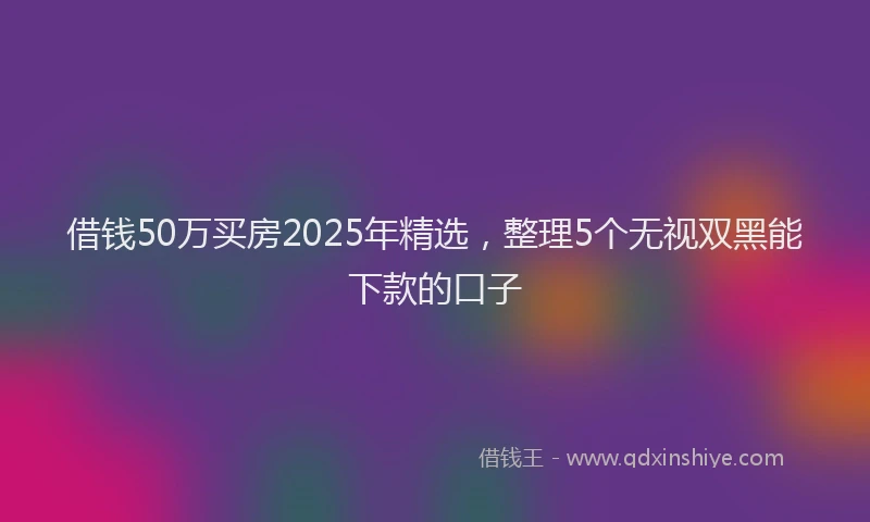 借钱50万买房2025年精选，整理5个无视双黑能下款的口子