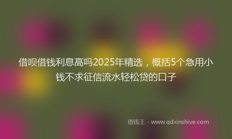 借呗借钱利息高吗2025年精选，概括5个急用小钱不求征信流水轻松贷的口子