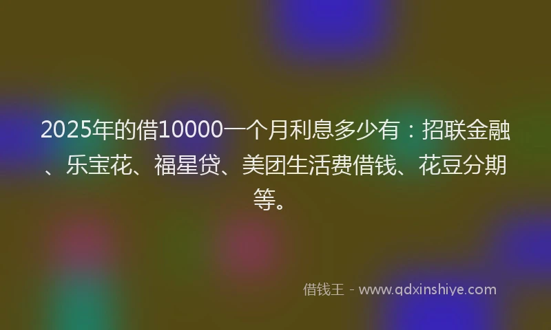 2025年的借10000一个月利息多少有：招联金融、乐宝花、福星贷、美团生活费借钱、花豆分期等。