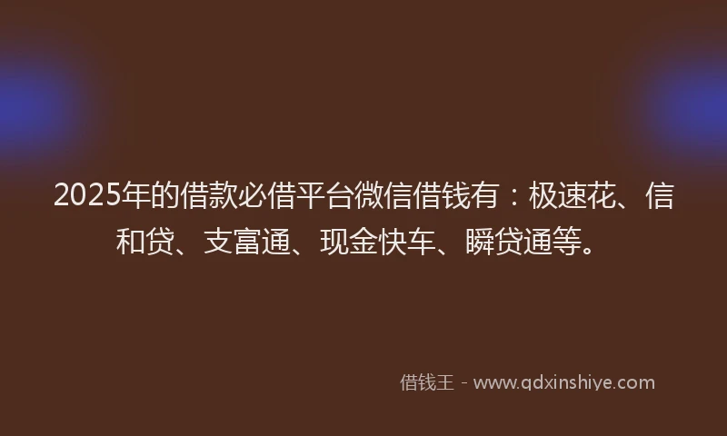 2025年的借款必借平台微信借钱有：极速花、信和贷、支富通、现金快车、瞬贷通等。