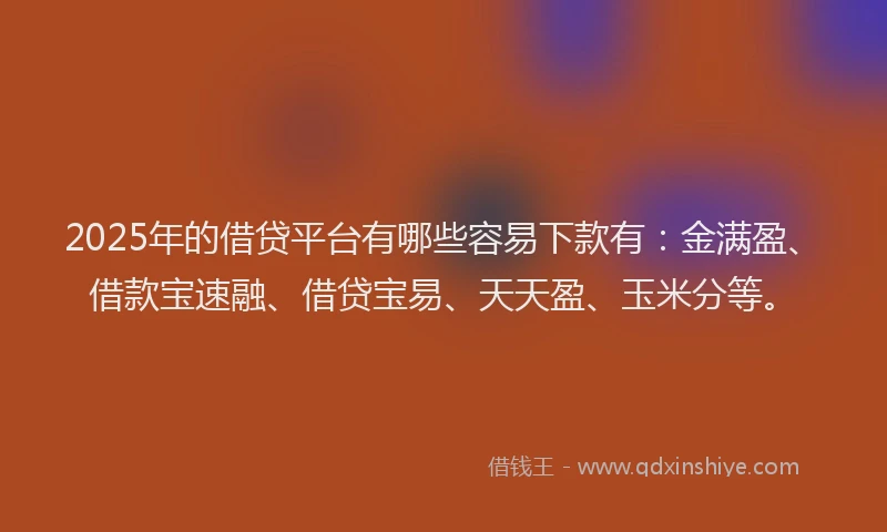 2025年的借贷平台有哪些容易下款有：金满盈、借款宝速融、借贷宝易、天天盈、玉米分等。