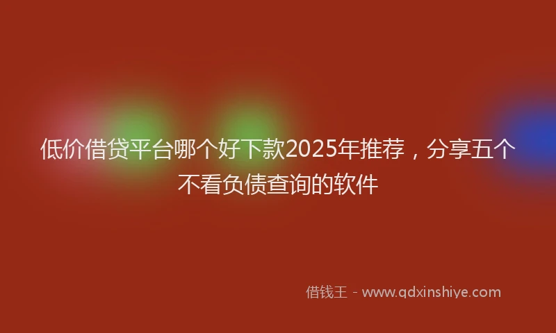 低价借贷平台哪个好下款2025年推荐，分享五个不看负债查询的软件