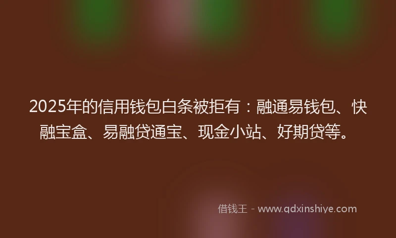 2025年的信用钱包白条被拒有：融通易钱包、快融宝盒、易融贷通宝、现金小站、好期贷等。