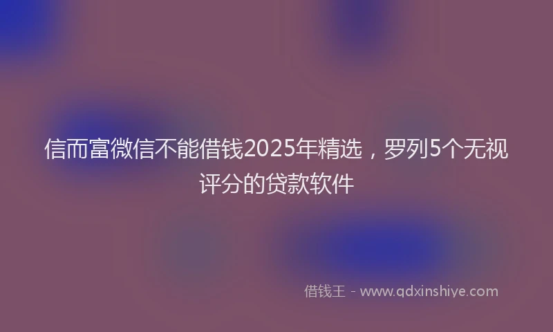信而富微信不能借钱2025年精选，罗列5个无视评分的贷款软件