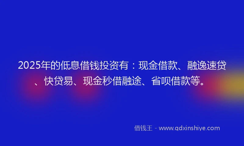 2025年的低息借钱投资有：现金借款、融逸速贷、快贷易、现金秒借融途、省呗借款等。