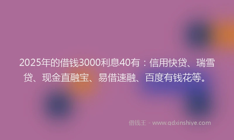 2025年的借钱3000利息40有：信用快贷、瑞雪贷、现金直融宝、易借速融、百度有钱花等。