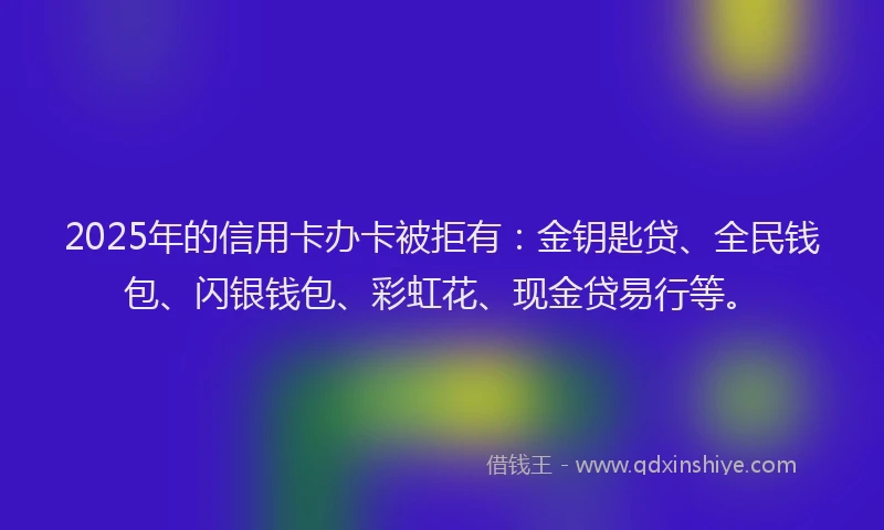 2025年的信用卡办卡被拒有：金钥匙贷、全民钱包、闪银钱包、彩虹花、现金贷易行等。