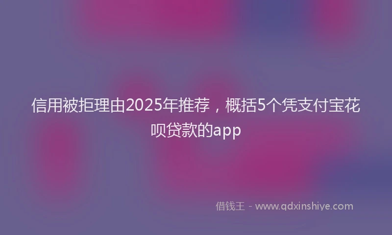 信用被拒理由2025年推荐，概括5个凭支付宝花呗贷款的app