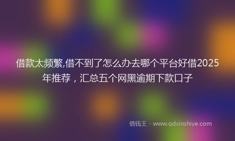 借款太频繁,借不到了怎么办去哪个平台好借2025年推荐，汇总五个网黑逾期下款口子