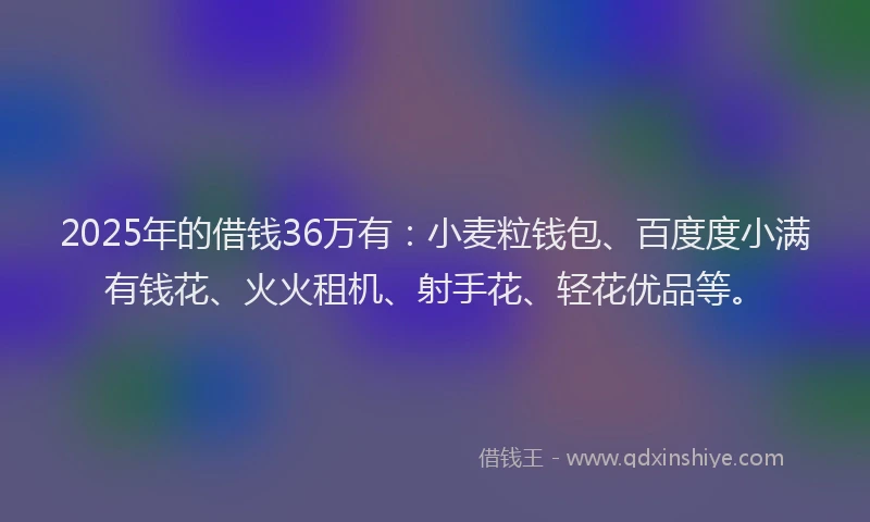 2025年的借钱36万有：小麦粒钱包、百度度小满有钱花、火火租机、射手花、轻花优品等。