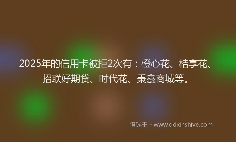 2025年的信用卡被拒2次有：橙心花、桔享花、招联好期贷、时代花、秉鑫商城等。