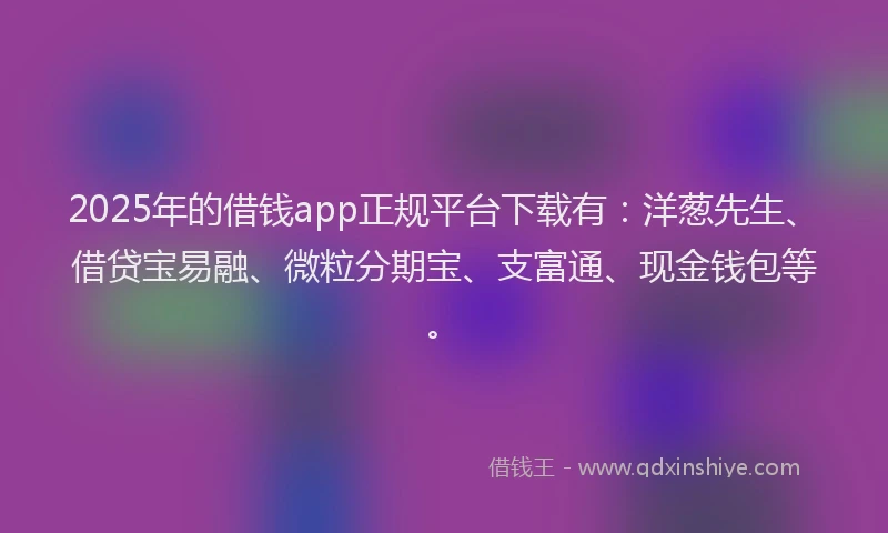 2025年的借钱app正规平台下载有：洋葱先生、借贷宝易融、微粒分期宝、支富通、现金钱包等。