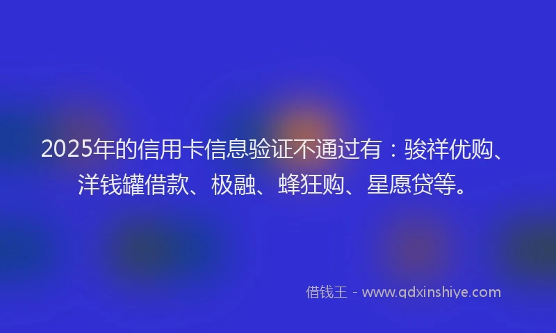 2025年的信用卡信息验证不通过有：骏祥优购、洋钱罐借款、极融、蜂狂购、星愿贷等。