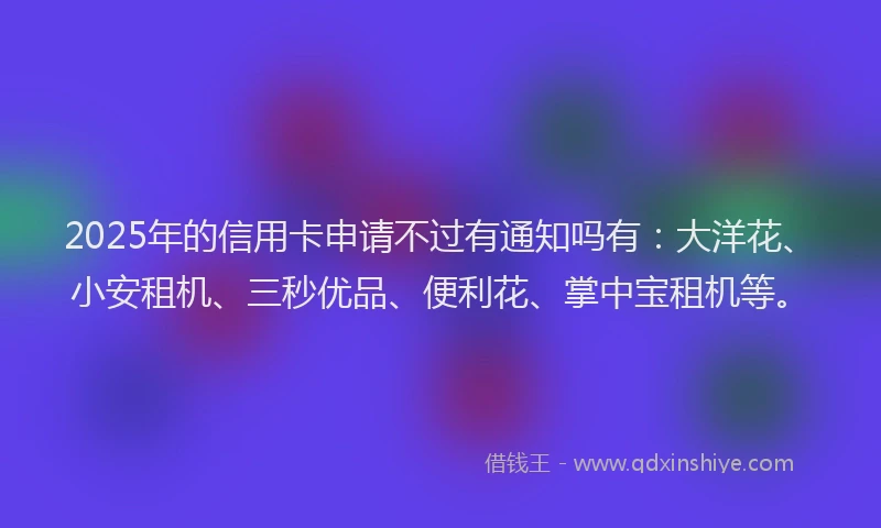 2025年的信用卡申请不过有通知吗有：大洋花、小安租机、三秒优品、便利花、掌中宝租机等。