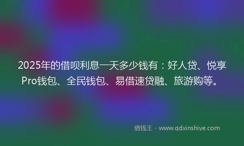 2025年的借呗利息一天多少钱有：好人贷、悦享Pro钱包、全民钱包、易借速贷融、旅游购等。