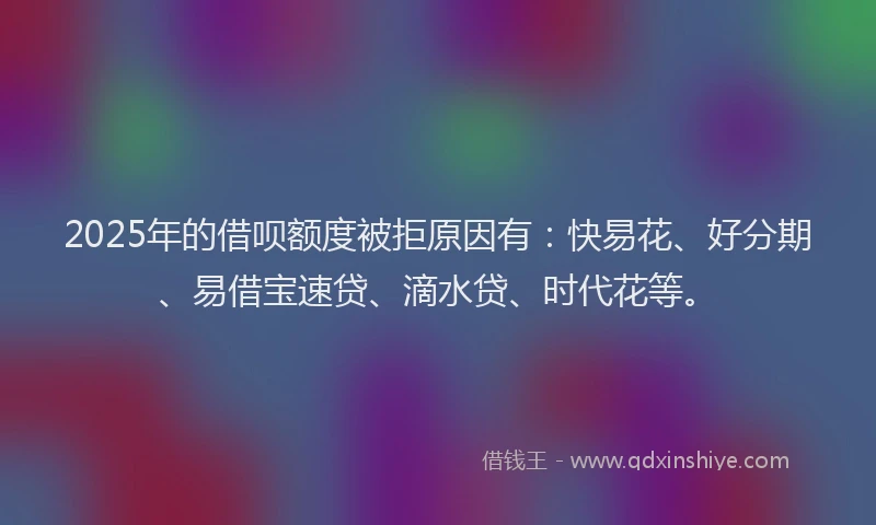 2025年的借呗额度被拒原因有：快易花、好分期、易借宝速贷、滴水贷、时代花等。