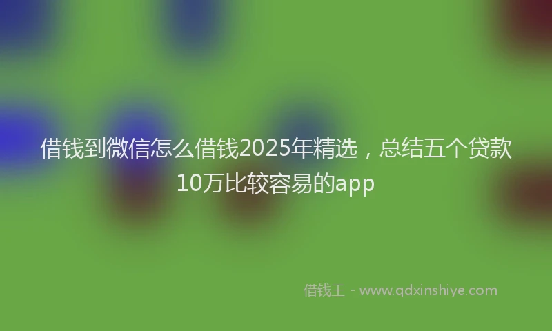 借钱到微信怎么借钱2025年精选，总结五个贷款10万比较容易的app