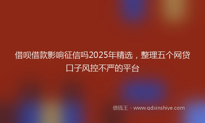 借呗借款影响征信吗2025年精选，整理五个网贷口子风控不严的平台