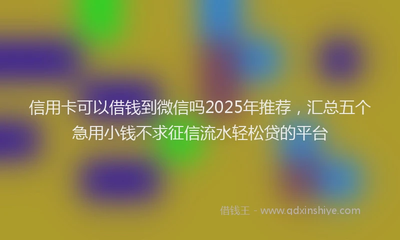 信用卡可以借钱到微信吗2025年推荐，汇总五个急用小钱不求征信流水轻松贷的平台
