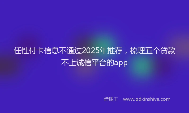 任性付卡信息不通过2025年推荐，梳理五个贷款不上诚信平台的app