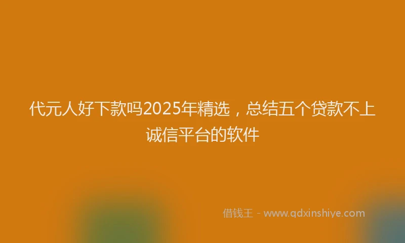 代元人好下款吗2025年精选，总结五个贷款不上诚信平台的软件