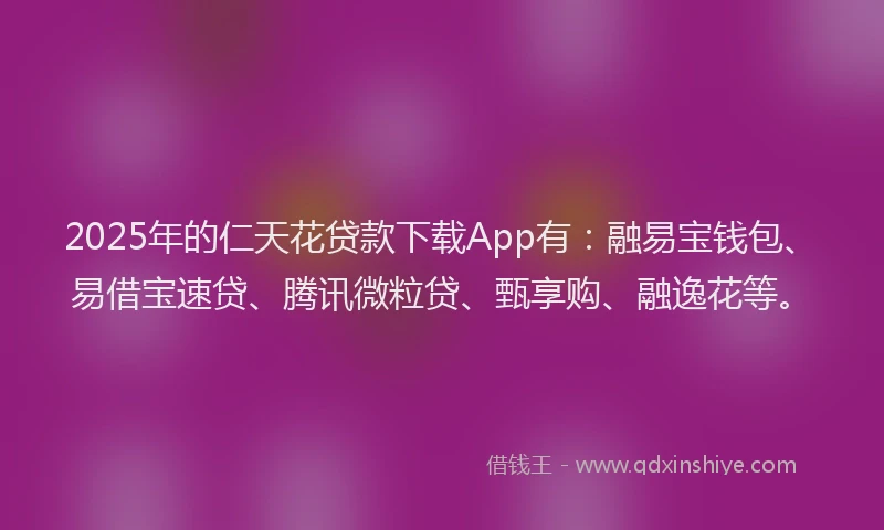 2025年的仁天花贷款下载App有：融易宝钱包、易借宝速贷、腾讯微粒贷、甄享购、融逸花等。