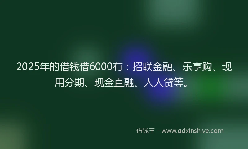 2025年的借钱借6000有：招联金融、乐享购、现用分期、现金直融、人人贷等。